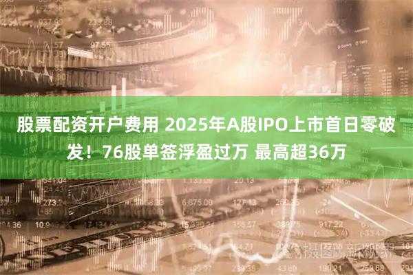 股票配资开户费用 2025年A股IPO上市首日零破发！76股单签浮盈过万 最高超36万