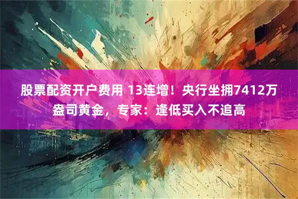 股票配资开户费用 13连增！央行坐拥7412万盎司黄金，专家：逢低买入不追高